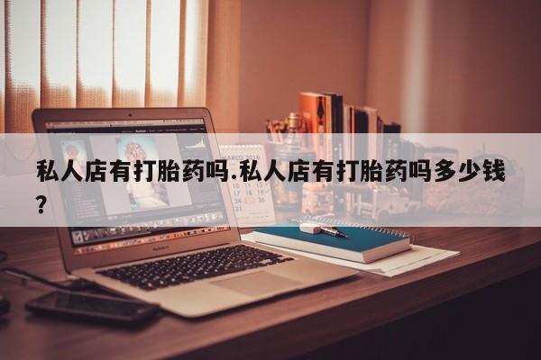 药流药购买私人店有打胎药吗.私人店有打胎药吗多少钱？
