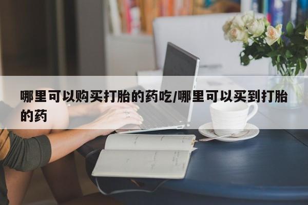 药流药购买哪里可以购买打胎的药吃/哪里可以买到打胎的药