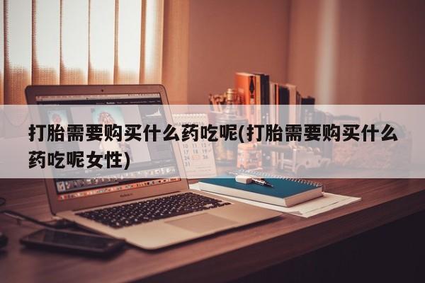 药流药购买打胎需要购买什么药吃呢(打胎需要购买什么药吃呢女性)
