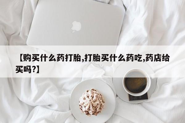 药流药购买【购买什么药打胎,打胎买什么药吃,药店给买吗?】