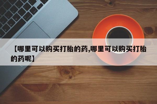 药流药购买【哪里可以购买打胎的药,哪里可以购买打胎的药呢】