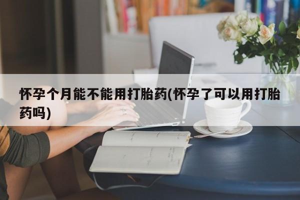 药流药购买怀孕个月能不能用打胎药(怀孕了可以用打胎药吗)