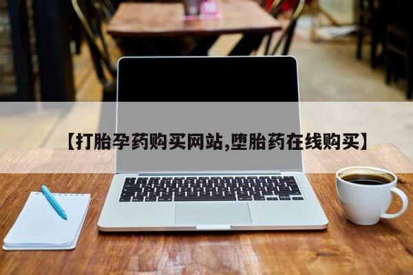 药流药购买【打胎孕药购买网站,堕胎药在线购买】