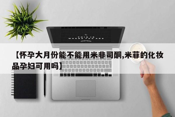 药流药购买【怀孕大月份能不能用米非司酮,米菲的化妆品孕妇可用吗】