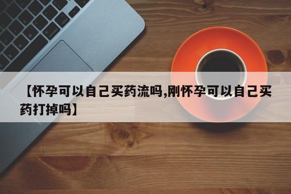 药流药购买【怀孕可以自己买药流吗,刚怀孕可以自己买药打掉吗】